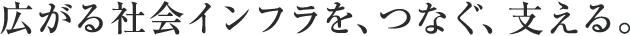 広がる社会インフラを、つなぐ、支える。